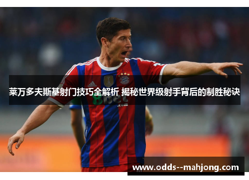 莱万多夫斯基射门技巧全解析 揭秘世界级射手背后的制胜秘诀