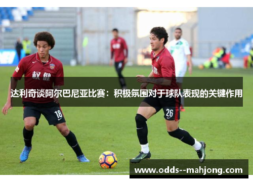 达利奇谈阿尔巴尼亚比赛:积极氛围对于球队表现的关键作用 达利奇谈阿尔巴尼亚比赛:积极氛围对于球队表现的关键作用