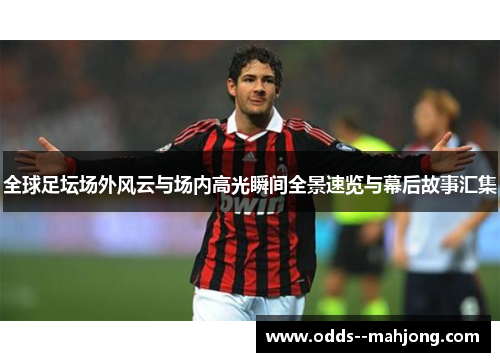 全球足坛场外风云与场内高光瞬间全景速览与幕后故事汇集